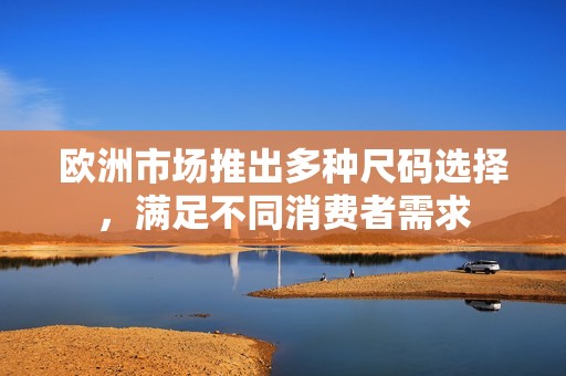 欧洲市场推出多种尺码选择，满足不同消费者需求