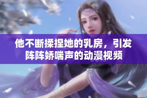 他不断揉捏她的乳房，引发阵阵娇喘声的动漫视频