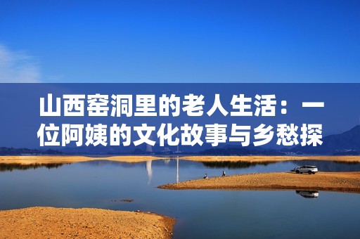 山西窑洞里的老人生活：一位阿姨的文化故事与乡愁探索