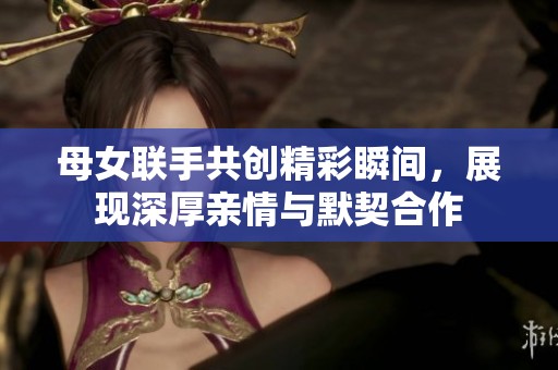 母女联手共创精彩瞬间，展现深厚亲情与默契合作