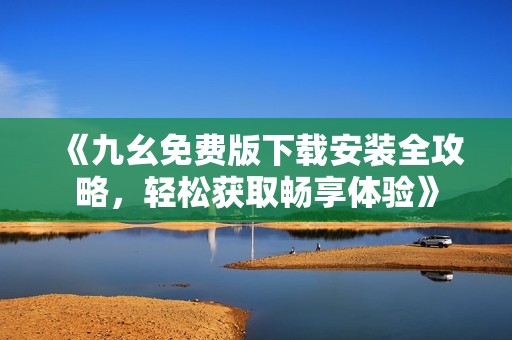 《九幺免费版下载安装全攻略，轻松获取畅享体验》
