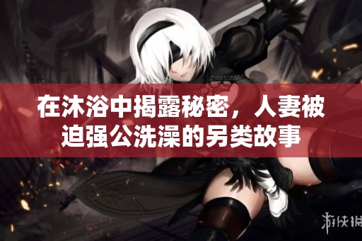 在沐浴中揭露秘密，人妻被迫强公洗澡的另类故事