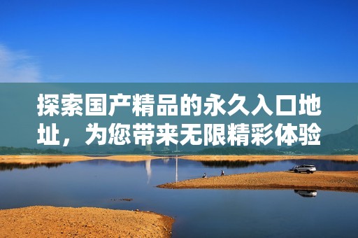 探索国产精品的永久入口地址，为您带来无限精彩体验
