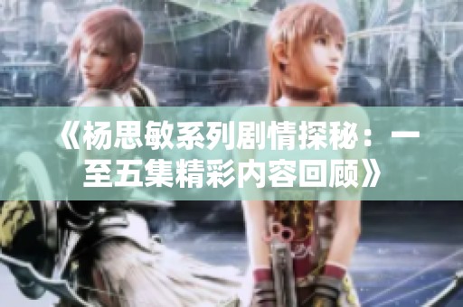 《杨思敏系列剧情探秘：一至五集精彩内容回顾》
