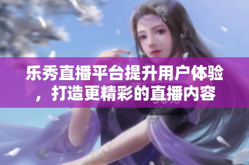 乐秀直播平台提升用户体验，打造更精彩的直播内容