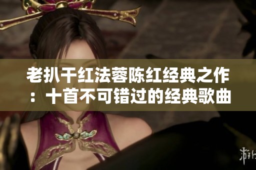 老扒干红法蓉陈红经典之作：十首不可错过的经典歌曲推荐