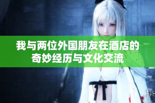 我与两位外国朋友在酒店的奇妙经历与文化交流