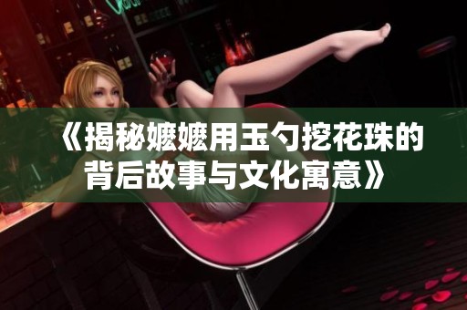 《揭秘嬷嬷用玉勺挖花珠的背后故事与文化寓意》