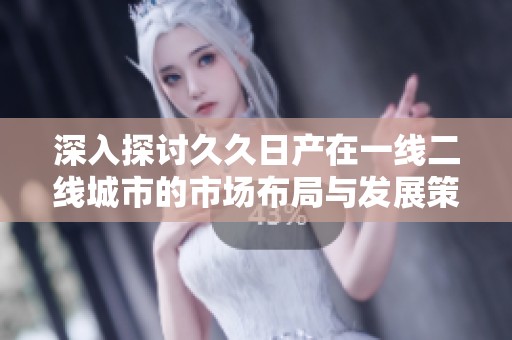 深入探讨久久日产在一线二线城市的市场布局与发展策略