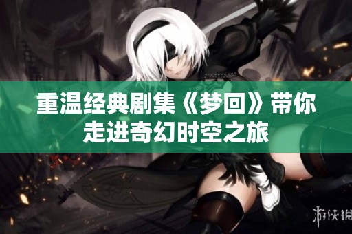 重温经典剧集《梦回》带你走进奇幻时空之旅