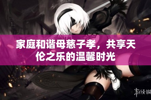 家庭和谐母慈子孝，共享天伦之乐的温馨时光