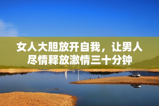 女人大胆放开自我，让男人尽情释放激情三十分钟