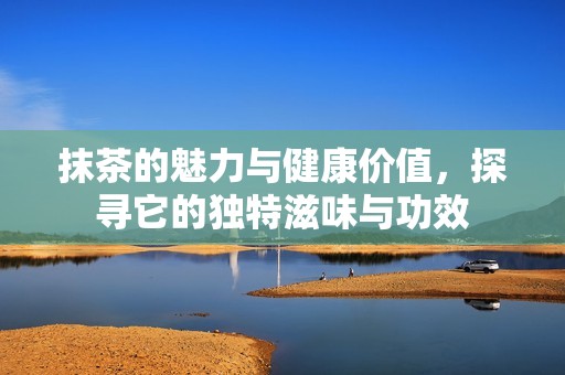 抹茶的魅力与健康价值，探寻它的独特滋味与功效
