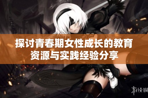 探讨青春期女性成长的教育资源与实践经验分享