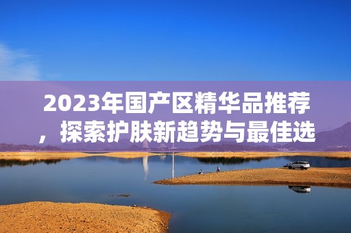 2023年国产区精华品推荐，探索护肤新趋势与最佳选择
