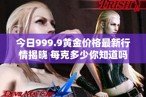 今日999.9黄金价格最新行情揭晓 每克多少你知道吗
