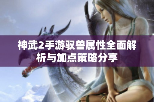 神武2手游驭兽属性全面解析与加点策略分享