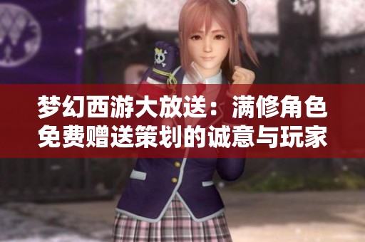 梦幻西游大放送：满修角色免费赠送策划的诚意与玩家的回馈
