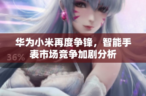 华为小米再度争锋，智能手表市场竞争加剧分析