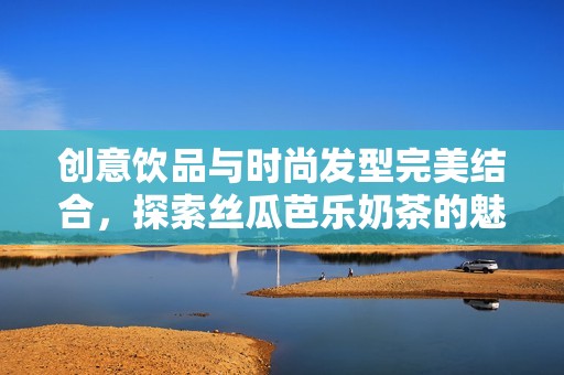 创意饮品与时尚发型完美结合，探索丝瓜芭乐奶茶的魅力