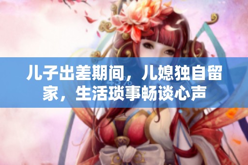 儿子出差期间，儿媳独自留家，生活琐事畅谈心声