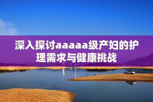 深入探讨aaaaa级产妇的护理需求与健康挑战