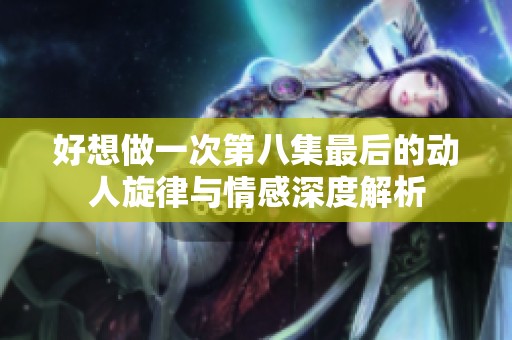 好想做一次第八集最后的动人旋律与情感深度解析