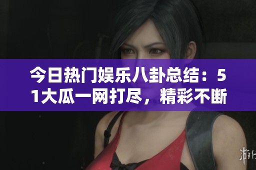 今日热门娱乐八卦总结：51大瓜一网打尽，精彩不断
