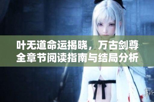 叶无道命运揭晓，万古剑尊全章节阅读指南与结局分析