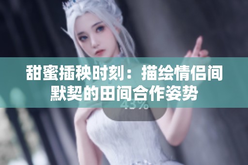 甜蜜插秧时刻：描绘情侣间默契的田间合作姿势
