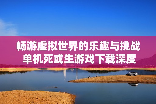 畅游虚拟世界的乐趣与挑战 单机死或生游戏下载深度解析