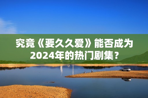 究竟《要久久爱》能否成为2024年的热门剧集？