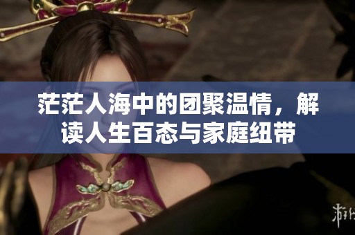 茫茫人海中的团聚温情，解读人生百态与家庭纽带