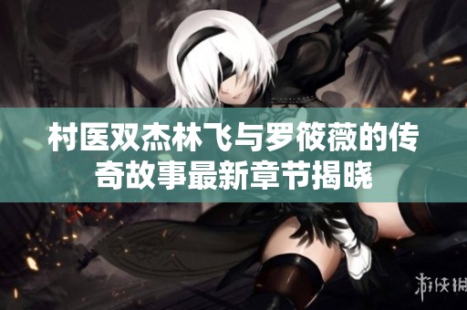 村医双杰林飞与罗筱薇的传奇故事最新章节揭晓