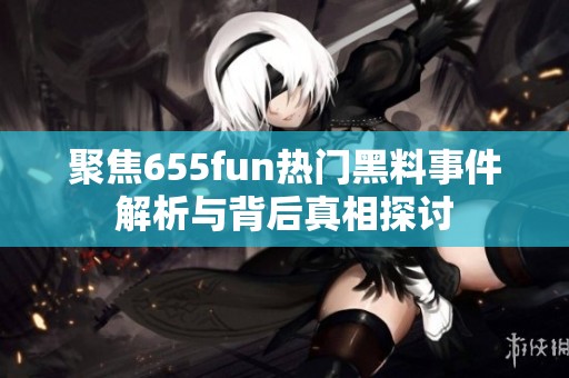 聚焦655fun热门黑料事件解析与背后真相探讨