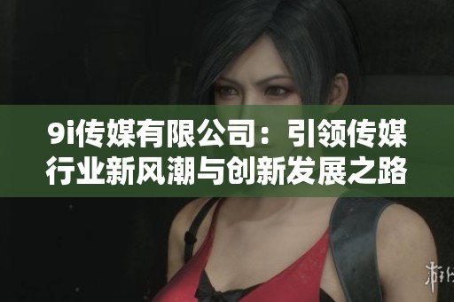 9i传媒有限公司：引领传媒行业新风潮与创新发展之路