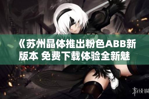 《苏州晶体推出粉色ABB新版本 免费下载体验全新魅力》