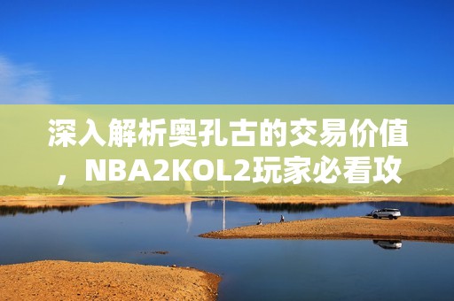 深入解析奥孔古的交易价值，NBA2KOL2玩家必看攻略