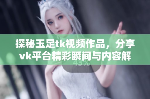 探秘玉足tk视频作品，分享vk平台精彩瞬间与内容解析
