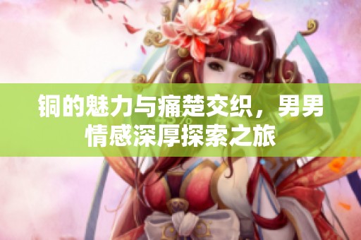 铜的魅力与痛楚交织，男男情感深厚探索之旅