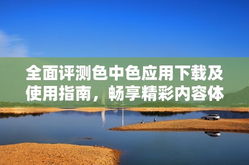全面评测色中色应用下载及使用指南，畅享精彩内容体验