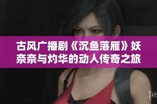 古风广播剧《沉鱼落雁》妖奈奈与灼华的动人传奇之旅