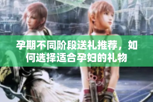孕期不同阶段送礼推荐，如何选择适合孕妇的礼物