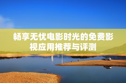 畅享无忧电影时光的免费影视应用推荐与评测
