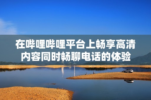 在哔哩哔哩平台上畅享高清内容同时畅聊电话的体验