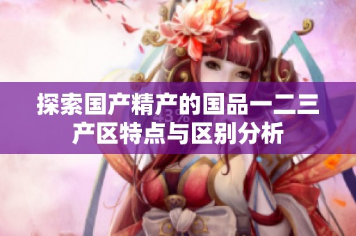 探索国产精产的国品一二三产区特点与区别分析