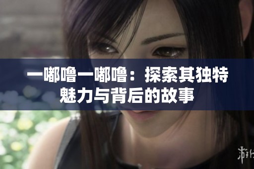 一嘟噜一嘟噜：探索其独特魅力与背后的故事