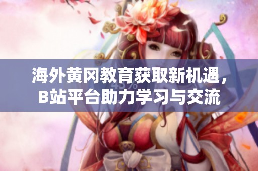 海外黄冈教育获取新机遇，B站平台助力学习与交流
