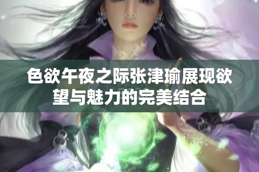 色欲午夜之际张津瑜展现欲望与魅力的完美结合