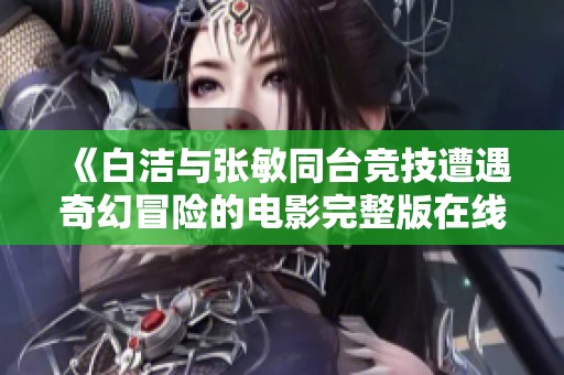 《白洁与张敏同台竞技遭遇奇幻冒险的电影完整版在线观看》